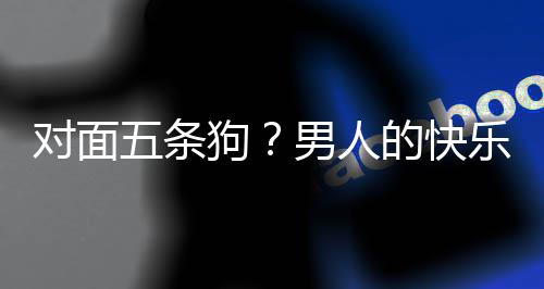 戏有对面的快单，当一乐就了仙么简五条狗合游男人是这款回府